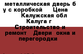  металлическая дверь б/у с коробкой,  › Цена ­ 5 000 - Калужская обл., Калуга г. Строительство и ремонт » Двери, окна и перегородки   